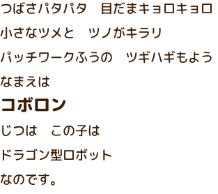 つばさパタパタ　目だまキョロキョロ　小さなツメとツノがキラリ　パッチワークふうのツギハギもよう　なまえはコボロン　じつはこの子はドラゴン型ロボットなのです。