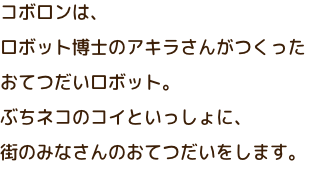 コボロンは、ロボット博士のアキラさんがつくったおてつだいロボット。ぶちネコのコイといっしょに、街のみなさんのおてつだいをします。